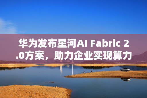 华为发布星河AI Fabric 2.0方案,助力企业实现算力满载,业务永续 华为发布星河AI Fabric 2.0方案,助力企业实现算力满载,业务永续