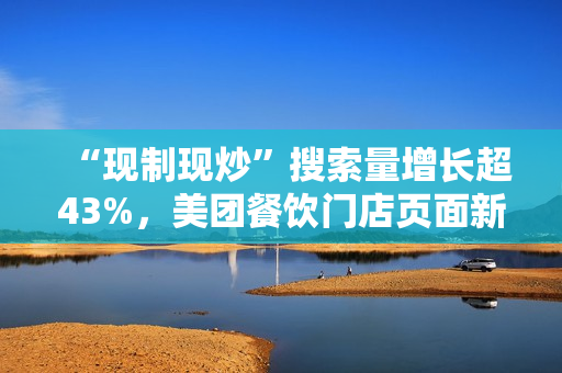 “现制现炒”搜索量增长超43%，美团餐饮门店页面新增相关展示功能