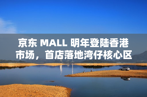 京东 MALL 明年登陆香港市场，首店落地湾仔核心区