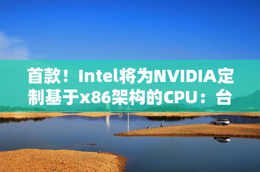 首款！Intel将为NVIDIA定制基于x86架构的CPU：台积电制造