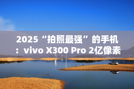 2025“拍照最强”的手机：vivo X300 Pro 2亿像素成旅拍神器