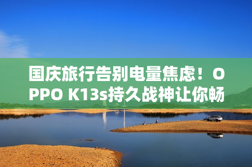 国庆旅行告别电量焦虑！OPPO K13s持久战神让你畅玩整个长假
