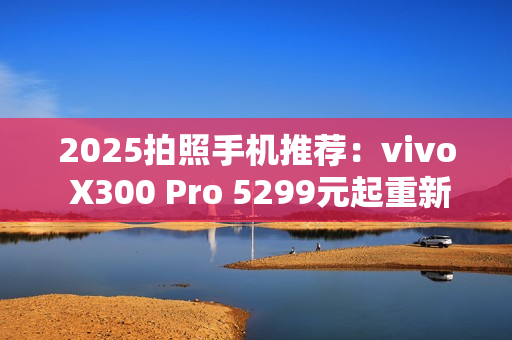 2025拍照手机推荐：vivo X300 Pro 5299元起重新定义旅拍体验