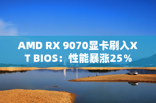AMD RX 9070显卡刷入XT BIOS：性能暴涨25％