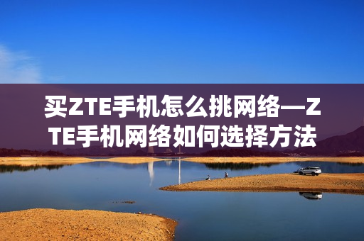 买ZTE手机怎么挑网络—ZTE手机网络如何选择方法