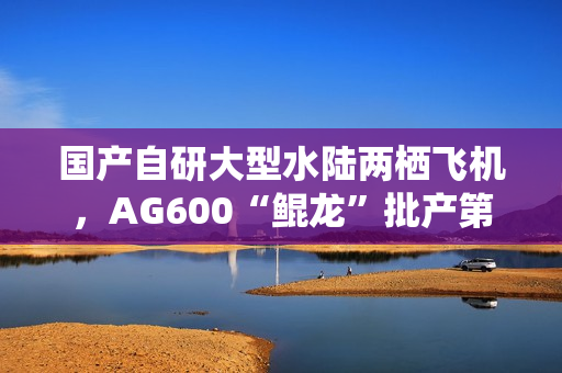 国产自研大型水陆两栖飞机，AG600“鲲龙”批产第三架机总装下线