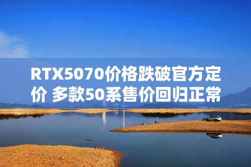 RTX5070价格跌破官方定价 多款50系售价回归正常