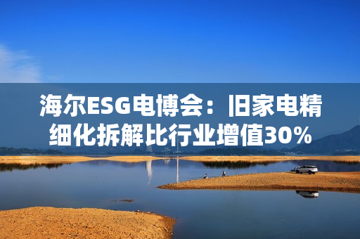 海尔ESG电博会：旧家电精细化拆解比行业增值30%