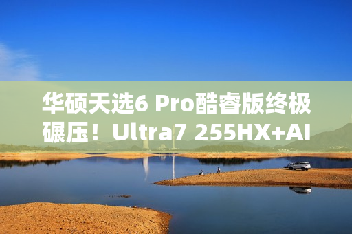 华硕天选6 Pro酷睿版终极碾压！Ultra7 255HX+AI高静黑科技  选它准没错