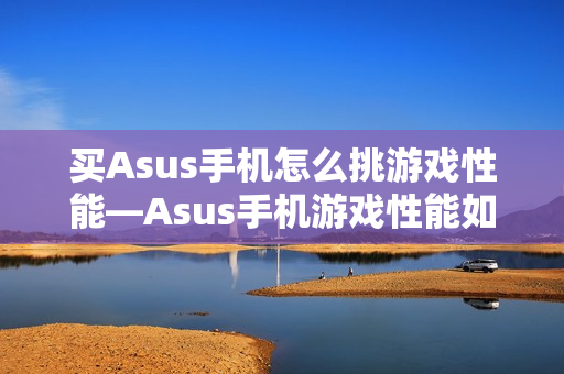 买Asus手机怎么挑游戏性能—Asus手机游戏性能如何选择方法
