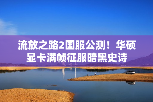 流放之路2国服公测！华硕显卡满帧征服暗黑史诗
