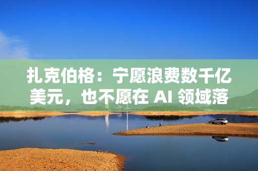 扎克伯格：宁愿浪费数千亿美元，也不愿在 AI 领域落后