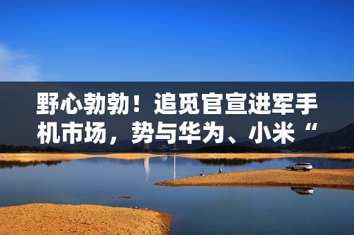 野心勃勃！追觅官宣进军手机市场，势与华为、小米“三分天下”