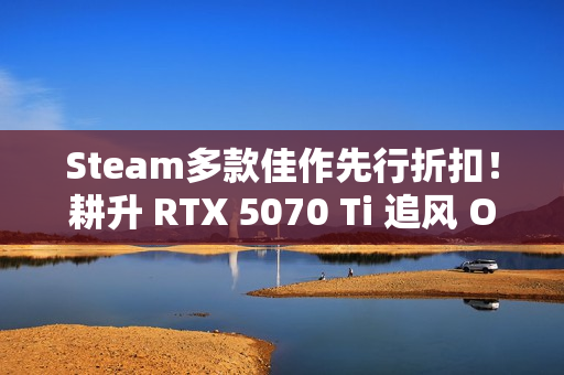 Steam多款佳作先行折扣！耕升 RTX 5070 Ti 追风 OC 2.0预热秋促！