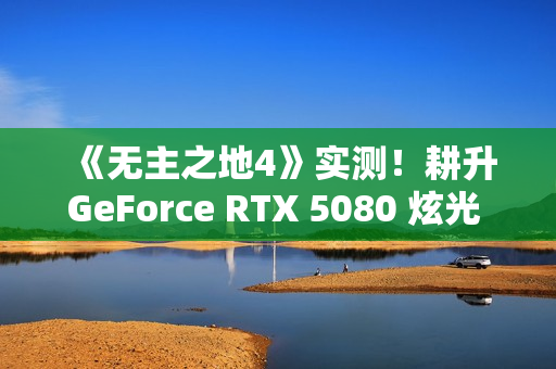 《无主之地4》实测！耕升GeForce RTX 5080 炫光 OC再续经典