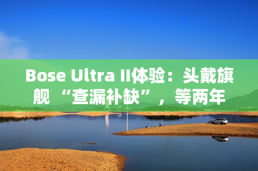 Bose Ultra II体验：头戴旗舰 “查漏补缺”，等两年值了？
