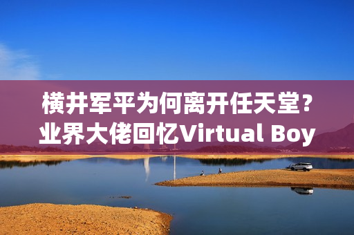 横井军平为何离开任天堂？业界大佬回忆Virtual Boy失败！