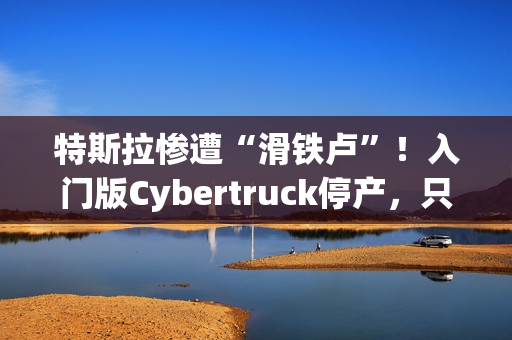 特斯拉惨遭“滑铁卢”！入门版Cybertruck停产，只活了五个月！
