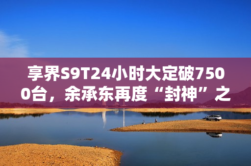 享界S9T24小时大定破7500台，余承东再度“封神”之作！