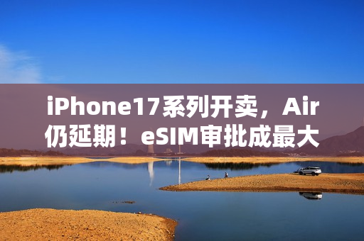 iPhone17系列开卖，Air仍延期！eSIM审批成最大「拦路虎」