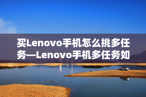 买Lenovo手机怎么挑多任务—Lenovo手机多任务如何选择方法