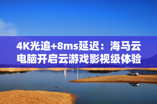 4K光追+8ms延迟：海马云电脑开启云游戏影视级体验新时代