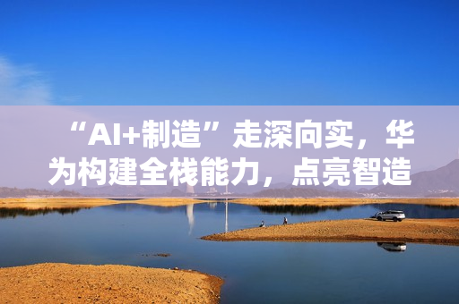 “AI+制造”走深向实,华为构建全栈能力,点亮智造未来 “AI+制造”走深向实,华为构建全栈能力,点亮智造未来