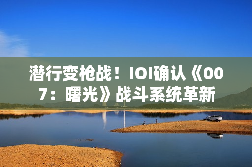 潜行变枪战！IOI确认《007：曙光》战斗系统革新