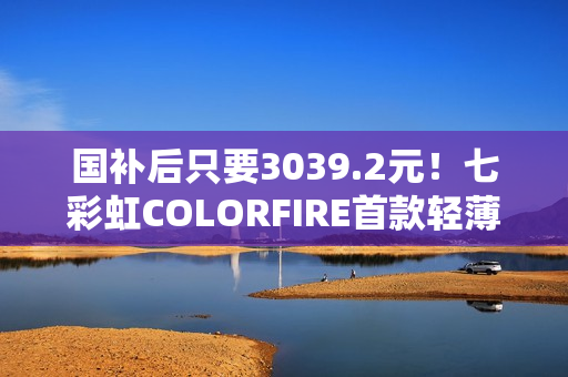 国补后只要3039.2元！七彩虹COLORFIRE首款轻薄AI笔记本开卖：锐龙7 7735HS配32GB内存