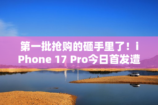 第一批抢购的砸手里了！iPhone 17 Pro今日首发遭黄牛拒收：一分钱都不愿意加