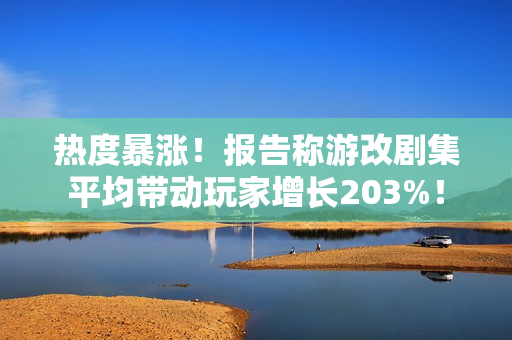 热度暴涨！报告称游改剧集平均带动玩家增长203%！