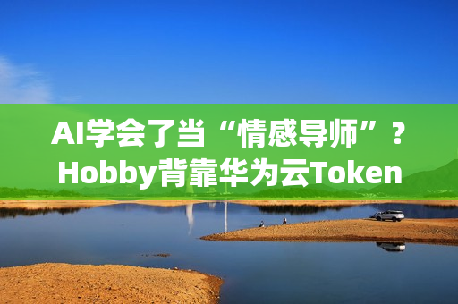 AI学会了当“情感导师”？Hobby背靠华为云Tokens技术重塑AI社交