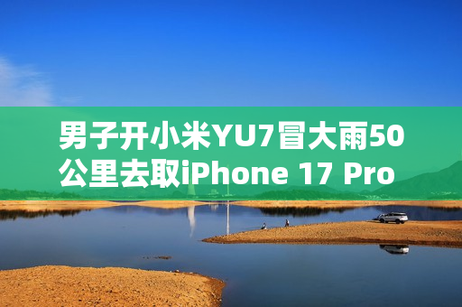 男子开小米YU7冒大雨50公里去取iPhone 17 Pro Max：这就是热爱