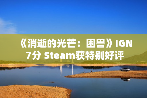 《消逝的光芒：困兽》IGN 7分 Steam获特别好评