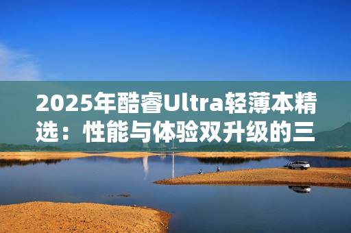 2025年酷睿Ultra轻薄本精选：性能与体验双升级的三款标杆机型