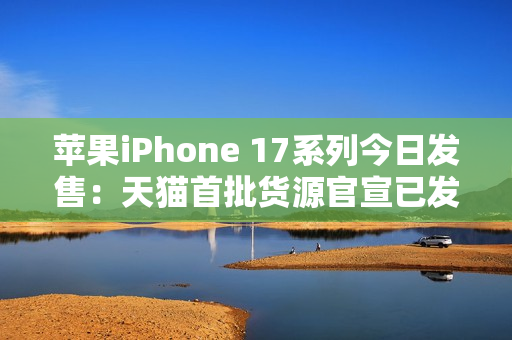 苹果iPhone 17系列今日发售：天猫首批货源官宣已发货