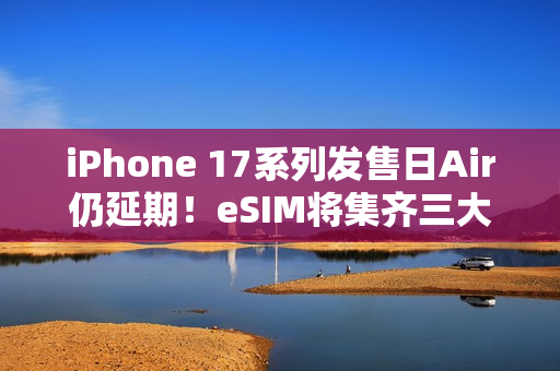 iPhone 17系列发售日Air仍延期！eSIM将集齐三大运营商