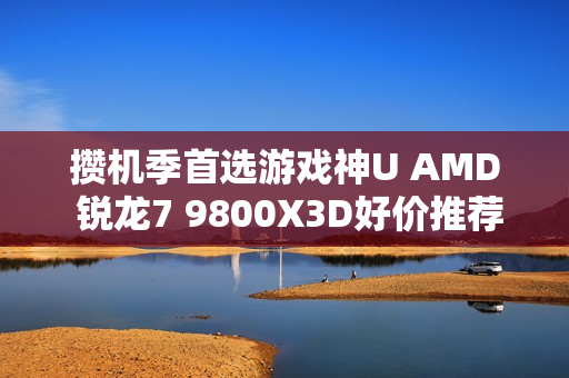 攒机季首选游戏神U AMD 锐龙7 9800X3D好价推荐