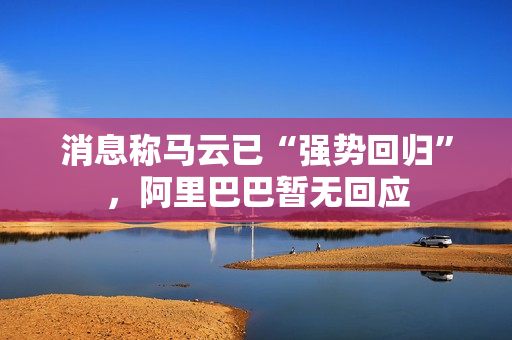 消息称马云已“强势回归”，阿里巴巴暂无回应