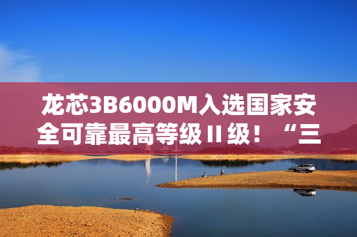 龙芯3B6000M入选国家安全可靠最高等级Ⅱ级！“三剑客”一齐登顶