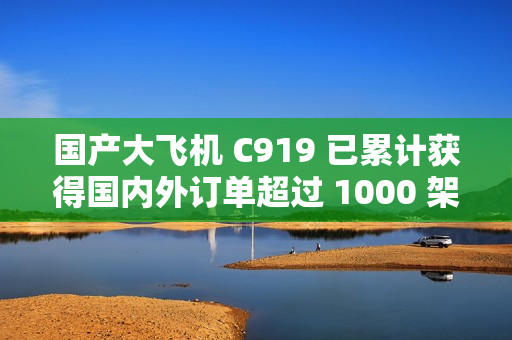 国产大飞机 C919 已累计获得国内外订单超过 1000 架