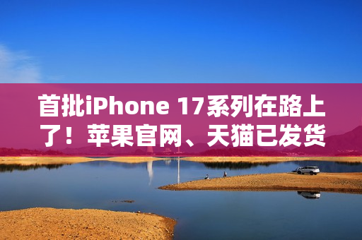 首批iPhone 17系列在路上了！苹果官网、天猫已发货：明天准时到手