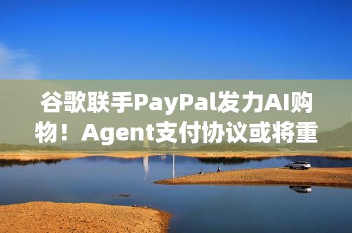 谷歌联手PayPal发力AI购物！Agent支付协议或将重塑电商生态