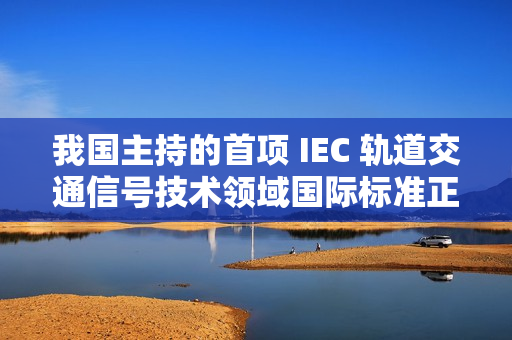 我国主持的首项 IEC 轨道交通信号技术领域国际标准正式发布实施