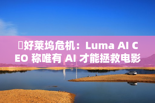 ​好莱坞危机：Luma AI CEO 称唯有 AI 才能拯救电影行业
