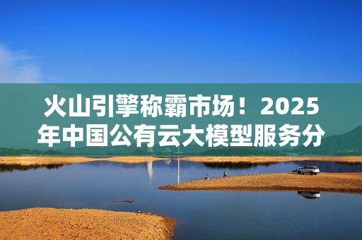 火山引擎称霸市场！2025年中国公有云大模型服务分析