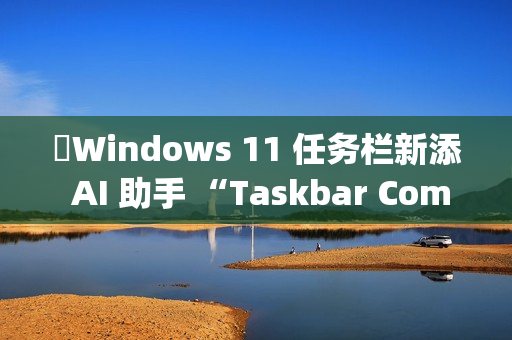 ​Windows 11 任务栏新添 AI 助手 “Taskbar Companion”