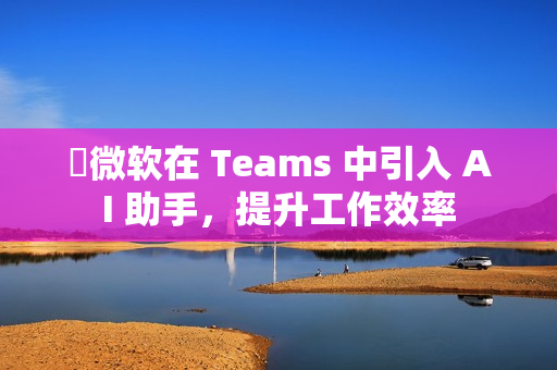 ​微软在 Teams 中引入 AI 助手，提升工作效率