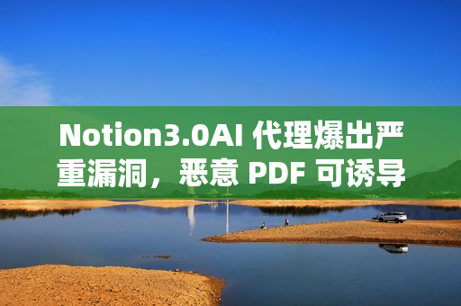 Notion3.0AI 代理爆出严重漏洞，恶意 PDF 可诱导其泄露敏感数据