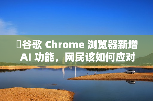 ​谷歌 Chrome 浏览器新增 AI 功能，网民该如何应对?